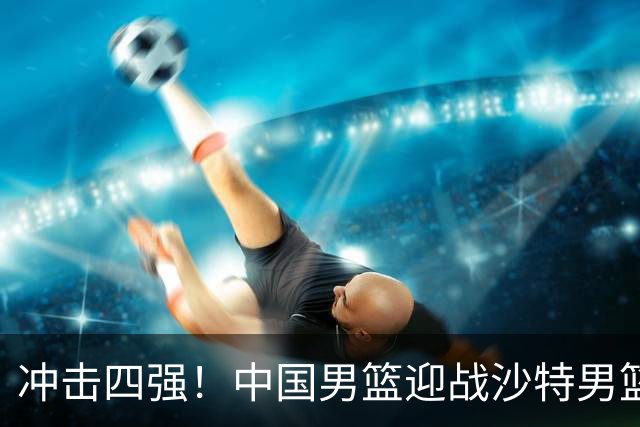冲击四强！中国男篮迎战沙特男篮，三大策略助力大胜